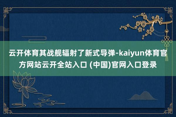 云开体育其战舰辐射了新式导弹-kaiyun体育官方网站云开全站入口 (中国)官网入口登录